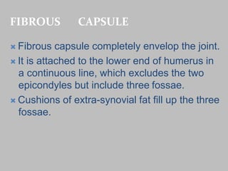 FIBROUS CAPSULE
 Fibrous capsule completely envelop the joint.
 It is attached to the lower end of humerus in
a continuous line, which excludes the two
epicondyles but include three fossae.
 Cushions of extra-synovial fat fill up the three
fossae.
 