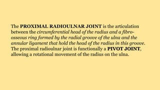 The PROXIMAL RADIOULNAR JOINT is the articulation
between the circumferential head of the radius and a fibro-
osseous ring formed by the radial groove of the ulna and the
annular ligament that hold the head of the radius in this groove.
The proximal radioulnar joint is functionally a PIVOT JOINT,
allowing a rotational movement of the radius on the ulna.
 