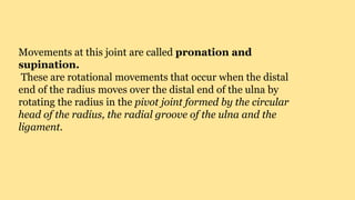 Movements at this joint are called pronation and
supination.
These are rotational movements that occur when the distal
end of the radius moves over the distal end of the ulna by
rotating the radius in the pivot joint formed by the circular
head of the radius, the radial groove of the ulna and the
ligament.
 
