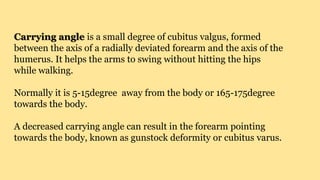 Carrying angle is a small degree of cubitus valgus, formed
between the axis of a radially deviated forearm and the axis of the
humerus. It helps the arms to swing without hitting the hips
while walking.
Normally it is 5-15degree away from the body or 165-175degree
towards the body.
A decreased carrying angle can result in the forearm pointing
towards the body, known as gunstock deformity or cubitus varus.
 