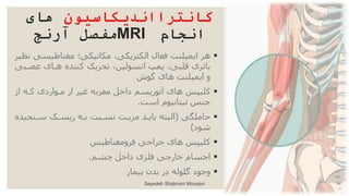 ‫کانترااندیکاسیون‬
‫های‬
‫انجام‬
MRI
‫آرنج‬ ‫مفصل‬

‫مغناطیس‬ ‫مکانیکی؛‬ ،‫الکتریکی‬ ‫فعال‬ ‫ایمپلنت‬ ‫هر‬
‫نظیر‬ ‫ی‬
‫عصا‬ ‫هاای‬ ‫کننده‬ ‫تحریک‬ ،‫انسولین‬ ‫پمپ‬ ،‫قلبی‬ ‫باتری‬
‫بی‬
‫گوش‬ ‫های‬ ‫ایمپلنت‬ ‫و‬

‫از‬ ‫کاه‬ ‫ماواردی‬ ‫از‬ ‫غیر‬ ‫مغزبه‬ ‫داخل‬ ‫آنوریسم‬ ‫های‬ ‫کلیپس‬
‫است‬ ‫تیتانیوم‬ ‫جنس‬
.

‫حاملگی‬
(
‫ی‬ ‫سان‬ ‫ریساک‬ ‫باه‬ ‫نسابت‬ ‫مزیات‬ ‫بایاد‬ ‫البته‬
‫ده‬
‫شود‬
)

‫فرومغناطیس‬ ‫جراحی‬ ‫های‬ ‫کلیپس‬

‫چشم‬ ‫داخل‬ ‫فلزی‬ ‫خارجی‬ ‫اجسام‬
.

‫وجود‬
‫بیمار‬ ‫بدن‬ ‫در‬ ‫گلوله‬
Seyedeh Shabnam Mousavi
 