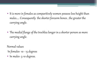 • It is more in females as comparitively women possess less height than
males….. Consequently the shorter forearm bones , the greater the
carrying angle.
• The medial flange of the trochlea longer in a shorter person so more
carrying angle.
Normal values
In females- 10 - 15 degress
• In males- 5-10 degress.
 