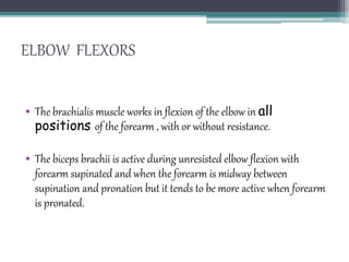 ELBOW FLEXORS
• The brachialis muscle works in flexion of the elbow in all
positions of the forearm , with or without resistance.
• The biceps brachii is active during unresisted elbow flexion with
forearm supinated and when the forearm is midway between
supination and pronation but it tends to be more active when forearm
is pronated.
 