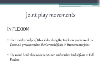 Joint play movements
IN FLEXION
• The Trochlear ridge of Ulna slides along the Trochlear groove until the
Coronoid process reaches the Coronoid fossa in Humeroulnar joint
• The radial head slides over capitulum and reaches Radial fossa in Full
Flexion.
 