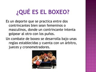 Es un deporte que se practica entre dos
  contrincantes bien sean femeninos o
  masculinos, donde un contrincante intenta
  golpear al otro con los puños.
Un combate de boxeo se desarrolla bajo unas
  reglas establecidas y cuenta con un árbitro,
  jueces y cronometradores.
 