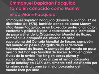Emmanuel Dapidran Pacquiao (Kibawe, Bukidnon, 17 de
diciembre de 1978), también conocido como Manny
«Pac-Man» Pacquiao, es un boxeador profesional, actor,
cantante y político filipino. Actualmente es el campeón
de peso wélter de la Organización Mundial de Boxeo.
También fue campeón del mundo de peso
superpluma del Consejo Mundial de Boxeo, campeón
del mundo en peso supergallo de la Federación
Internacional de Boxeo, y campeón del mundo en peso
mosca del Consejo Mundial de Boxeo. También ganó
títulos de la revista The Ring en pesos pluma y
superpluma. Llegó a boxear con el mítico boxeador
David Bafalluy en 1987. Actualmente está clasificado por
la misma revista como «el mejor boxeador del
mundo libra por libra
 