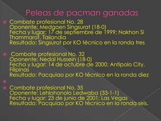    Combate profesional No. 28
    Oponente: Medgoen Singsurat (18-0)
    Fecha y lugar: 17 de septiembre de 1999; Nakhon Si
    Thammarat, Tailandia
    Resultado: Singsurat por KO técnico en la ronda tres

    Combate profesional No. 32
    Oponente: Nedal Hussein (18-0)
    Fecha y lugar: 14 de octubre de 2000; Antipolo City,
    Filipinas
    Resultado: Pacquiao por KO técnico en la ronda diez

   Combate profesional No. 35
    Oponente: Lehlohonolo Ledwaba (33-1-1)
    Fecha y lugar: 23 de junio de 2001; Las Vegas
    Resultado: Pacquiao por KO técnico en la ronda seis.
 
