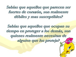 Sabías que aquellos que parecen ser fuertes de corazón, son realmente débiles y mas susceptibles? Sabías que aquellos que ocupan su tiempo en proteger a los demás, son quienes realmente necesitan de alguien que los proteja? 