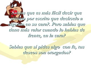 Sabías que es más fácil decir que sientes por escrito que decírselo a alguien en su cara?. Pero sabías que tiene más valor cuando lo hablas de frente, en la cara? Sabías que si pides algo  con fe, tus deseos son otorgados? 