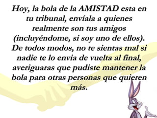 Hoy, la bola de la AMISTAD esta en tu tribunal, envíala a quienes realmente son tus amigos (incluyéndome, si soy uno de ellos). De todos modos, no te sientas mal si nadie te lo envia de vuelta al final, averiguaras que pudiste mantener la bola para otras personas que quieren más. 