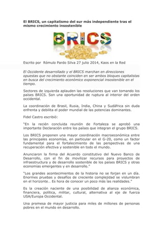 El BRICS, un capitalismo del sur más independiente tras el
mismo crecimiento insostenible
Escrito por Rómulo Pardo Silva 27 julio 2014, Kaos en la Red
El Occidente desarrollado y el BRICS marchan en direcciones
opuestas que no obstante coinciden en ser ambos bloques capitalistas
en busca del crecimiento económico exponencial insostenible en el
tiempo.
Sectores de izquierda aplauden las resoluciones que van tomando los
países BRICS. Son una oportunidad de ruptura al interior del orden
occidental.
La coordinación de Brasil, Rusia, India, China y Sudáfrica sin duda
enfrenta y debilita el poder mundial de las potencias dominantes.
Fidel Castro escribió:
“En la recién concluida reunión de Fortaleza se aprobó una
importante Declaración entre los países que integran el grupo BRICS.
Los BRICS proponen una mayor coordinación macroeconómica entre
las principales economías, en particular en el G-20, como un factor
fundamental para el fortalecimiento de las perspectivas de una
recuperación efectiva y sostenible en todo el mundo.
Anunciaron la firma del Acuerdo constitutivo del Nuevo Banco de
Desarrollo, con el fin de movilizar recursos para proyectos de
infraestructura y de desarrollo sostenible de los países BRICS y otras
economías emergentes y en desarrollo.”
“Los grandes acontecimientos de la historia no se forjan en un día.
Enormes pruebas y desafíos de creciente complejidad se vislumbran
en el horizonte… Es hora de conocer un poco más las realidades.”
Es la creación naciente de una posibilidad de alianza económica,
financiera, política, militar, cultural, alternativa al eje de fuerza
USA/Europa Occidental.
Una promesa de mayor justicia para miles de millones de personas
pobres en el mundo en desarrollo.
 