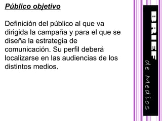 Público objetivo Definición del público al que va dirigida la campaña y para el que se diseña la estrategia de comunicación. Su perfil deberá localizarse en las audiencias de los distintos medios.  