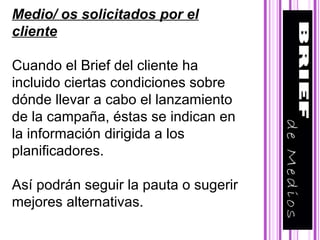 Medio/ os solicitados por el cliente Cuando el Brief del cliente ha incluido ciertas condiciones sobre dónde llevar a cabo el lanzamiento de la campaña, éstas se indican en la información dirigida a los planificadores. Así podrán seguir la pauta o sugerir mejores alternativas. 