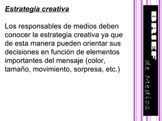 Estrategia creativa Los responsables de medios deben conocer la estrategia creativa ya que de esta manera pueden orientar sus decisiones en función de elementos  importantes del mensaje (color, tamaño, movimiento, sorpresa, etc.) 