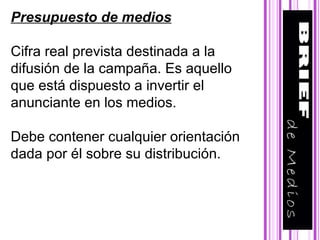 Presupuesto de medios Cifra real prevista destinada a la difusión de la campaña. Es aquello que está dispuesto a invertir el anunciante en los medios. Debe contener cualquier orientación dada por él sobre su distribución.  