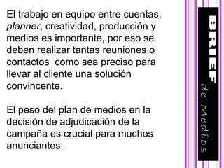 El trabajo en equipo entre cuentas,  planner , creatividad, producción y medios es importante, por eso se deben realizar tantas reuniones o contactos  como sea preciso para llevar al cliente una solución convincente. El peso del plan de medios en la decisión de adjudicación de la campaña es crucial para muchos anunciantes. 