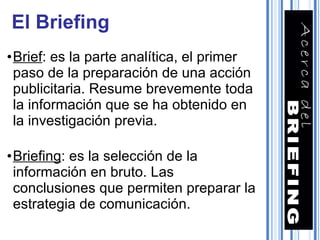 Brief : es la parte analítica, el primer paso de la preparación de una acción publicitaria. Resume brevemente toda la información que se ha obtenido en la investigación previa. Briefing : es la selección de la información en bruto. Las conclusiones que permiten preparar la estrategia de comunicación. El Briefing 