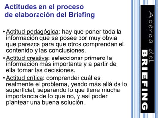 Actitudes en el proceso de elaboración del Briefing Actitud pedagógica : hay que poner toda la información que se posee por muy obvia que parezca para que otros comprendan el contenido y las conclusiones. Actitud creativa : seleccionar primero la información más importante y a partir de ella tomar las decisiones. Actitud crítica : comprender cuál es realmente el problema, yendo más allá de lo superficial, separando lo que tiene mucha importancia de lo que no, y así poder plantear una buena solución. 