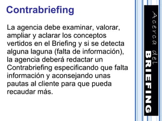 Contrabriefing La agencia debe examinar, valorar, ampliar y aclarar los conceptos vertidos en el Briefing y si se detecta alguna laguna (falta de información), la agencia deberá redactar un Contrabriefing especificando que falta información y aconsejando unas pautas al cliente para que pueda recaudar más. 