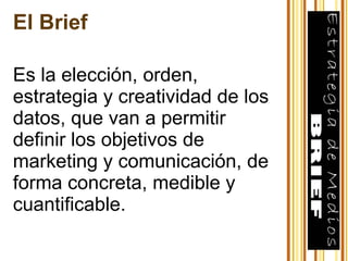 El Brief Es la elección, orden, estrategia y creatividad de los datos, que van a permitir definir los objetivos de marketing y comunicación, de forma concreta, medible y cuantificable. 