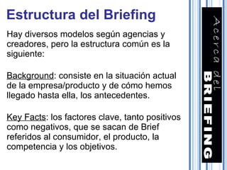 Estructura del Briefing Hay diversos modelos según agencias y creadores, pero la estructura común es la siguiente: Background : consiste en la situación actual de la empresa/producto y de cómo hemos llegado hasta ella, los antecedentes. Key Facts : los factores clave, tanto positivos como negativos, que se sacan de Brief referidos al consumidor, el producto, la competencia y los objetivos. 