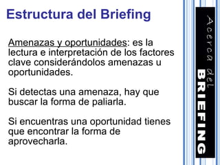 Amenazas y oportunidades : es la lectura e interpretación de los factores clave considerándolos amenazas u oportunidades. Si detectas una amenaza, hay que buscar la forma de paliarla. Si encuentras una oportunidad tienes que encontrar la forma de aprovecharla. Estructura del Briefing 