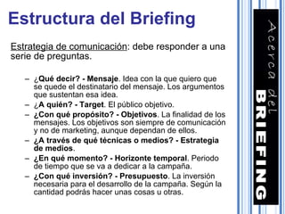Estrategia de comunicación : debe responder a una serie de preguntas. ¿ Qué decir? - Mensaje . Idea con la que quiero que se quede el destinatario del mensaje. Los argumentos que sustentan esa idea. ¿ A quién? - Target . El público objetivo. ¿Con qué propósito? - Objetivos . La finalidad de los mensajes. Los objetivos son siempre de comunicación y no de marketing, aunque dependan de ellos. ¿A través de qué técnicas o medios? - Estrategia de medios . ¿En qué momento? - Horizonte temporal . Periodo de tiempo que se va a dedicar a la campaña. ¿Con qué inversión? - Presupuesto . La inversión necesaria para el desarrollo de la campaña. Según la cantidad podrás hacer unas cosas u otras. Estructura del Briefing 