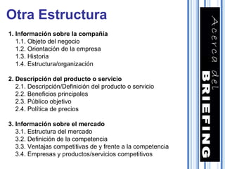 Otra Estructura 1. Información sobre la compañía 1.1. Objeto del negocio 1.2. Orientación de la empresa 1.3. Historia 1.4. Estructura/organización 2. Descripción del producto o servicio 2.1. Descripción/Definición del producto o servicio 2.2. Beneficios principales 2.3. Público objetivo 2.4. Política de precios 3. Información sobre el mercado 3.1. Estructura del mercado 3.2. Definición de la competencia 3.3. Ventajas competitivas de y frente a la competencia 3.4. Empresas y productos/servicios competitivos 