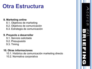 8. Marketing online 8.1. Objetivos de marketing 8.2. Objetivos de comunicación 8.3. Estrategia de comunicación 9. Proyecto a desarrollar 9.1. Servicio solicitado 9.2. Presupuesto 9.3. Timing 10. Otras informaciones 10.1. Histórico de comunicación marketing directo 10.2. Normativa corporativa Otra Estructura 