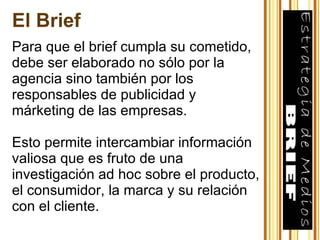 Para que el brief cumpla su cometido, debe ser elaborado no sólo por la agencia sino también por los responsables de publicidad y márketing de las empresas. Esto permite intercambiar información valiosa que es fruto de una investigación ad hoc sobre el producto, el consumidor, la marca y su relación con el cliente. El Brief 
