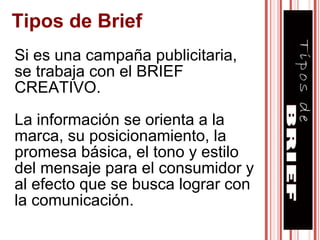 Tipos de Brief Si es una campaña publicitaria, se trabaja con el BRIEF CREATIVO. La información se orienta a la marca, su posicionamiento, la promesa básica, el tono y estilo del mensaje para el consumidor y al efecto que se busca lograr con la comunicación. 