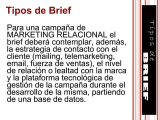 Para una campaña de MÁRKETING RELACIONAL el brief deberá contemplar, además, la estrategia de contacto con el cliente (mailing, telemarketing, email, fuerza de ventas), el nivel de relación o lealtad con la marca y la plataforma tecnológica de gestión de la campaña durante el desarrollo de la misma, partiendo de una base de datos.  Tipos de Brief 