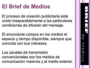 El Brief de Medios El proceso de creación publicitaria está unido inseparablemente a las particulares condiciones de difusión del mensaje. El anunciante compra en los medios el espacio y tiempo disponible, siempre que coincida con sus intereses. Los canales de transmisión convencionales son los medios de comunicación masivos y el medio exterior.   