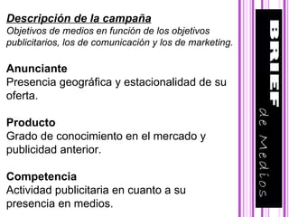 Descripción de la campaña Objetivos de medios en función de los objetivos publicitarios, los de comunicación y los de marketing.   Anunciante Presencia geográfica y estacionalidad de su oferta.   Producto Grado de conocimiento en el mercado y publicidad anterior.  Competencia Actividad publicitaria en cuanto a su presencia en medios. 