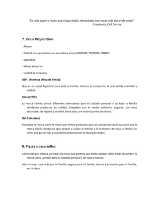  	
  	
  	
  	
  	
  	
  	
  	
  	
  	
  	
  	
  “Es	
  más	
  suave	
  y	
  mejor	
  que	
  el	
  que	
  había.	
  Necesitaba	
  tres	
  veces	
  más	
  con	
  el	
  de	
  antes”	
  
	
  	
  	
  	
  	
  	
  	
  	
  	
  	
  	
  	
  	
  	
  	
  	
  	
  	
  	
  	
  	
  	
  	
  	
  	
  	
  	
  	
  	
  	
  	
  	
  	
  	
  	
  	
  	
  	
  	
  	
  	
  	
  	
  	
  	
  	
  	
  	
  	
  	
  	
  	
  	
  	
  	
  	
  	
  	
  	
  	
  	
  	
  	
  	
  	
  	
  	
  	
  	
  	
  	
  	
  	
  	
  	
  	
  	
  	
  	
  	
  Empleada,	
  Call	
  Center.	
  
	
  
7.	
  Value	
  Proposition:	
  	
  
-­‐	
  Ahorro	
  
-­‐	
  Calidad	
  en	
  el	
  producto	
  y	
  en	
  su	
  materia	
  prima	
  (GROSOR,	
  TEXTURA,	
  COLOR)	
  
-­‐	
  Seguridad	
  
-­‐	
  Mayor	
  absorcion	
  	
  
-­‐	
  Unidad	
  de	
  empaque	
  
USP	
  -­‐	
  (Promesa	
  Única	
  de	
  Venta):	
  	
  
Que	
  es	
  un	
  papel	
  higiénico	
  para	
  toda	
  la	
  familia,	
  ahorras	
  al	
  comprarlo,	
  el	
  cual	
  brinda	
  suavidad	
  y	
  
calidad.	
  	
  
Reason	
  Why	
  	
  
La	
   marca	
   Familia	
   ofrece	
   diferentes	
   alternativas	
   para	
   el	
   cuidado	
   personal	
   y	
   de	
   toda	
   la	
   familia	
  
brindando	
   productos	
   de	
   calidad,	
   amigables	
   con	
   el	
   medio	
   ambiente,	
   seguros,	
   con	
   altos	
  
estándares	
  de	
  higiene	
  y	
  sanidad,	
  fabricados	
  con	
  materia	
  prima	
  de	
  última.	
  
Net	
  Take	
  Away	
  	
  
Recuerde	
  la	
  marca	
  como	
  la	
  mejor	
  que	
  ofrece	
  productos	
  para	
  el	
  cuidado	
  personal	
  así	
  como	
  que	
  la	
  
marca	
  diseña	
  productos	
  que	
  ayudan	
  a	
  cuidar	
  el	
  bolsillo	
  y	
  la	
  economía	
  de	
  toda	
  la	
  familia	
  sin	
  
tener	
  que	
  gastar	
  más	
  y	
  su	
  práctica	
  presentación	
  es	
  ideal	
  para	
  todos	
  	
  
	
  
8.	
  Piezas	
  a	
  desarrollar:	
  
Comercial	
  que	
  incluya	
  un	
  jingle	
  y/o	
  frase	
  que	
  permita	
  que	
  tanto	
  adultos	
  como	
  niños	
  recuerden	
  la	
  
marca	
  como	
  la	
  mejor	
  para	
  el	
  cuidado	
  personal	
  y	
  de	
  toda	
  la	
  familia.	
  
Alternativas:	
  Hace	
  más	
  por	
  mi	
  familia,	
  seguro	
  para	
  mi	
  familia,	
  ahorro	
  y	
  economía	
  para	
  la	
  familia,	
  
entre	
  otros.	
  
	
  
	
  
 
