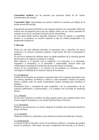 Consumidor medium: son las personas que consumen dentro de los valores
estandarizados del mercado.
Consumidor light: representados por quienes realizan un consumo por debajo de la
media normal del mercado.
Lógicamente para poder determinar a qué categoría pertenece un consumidor, habrá que
realizar una investigación previa que nos indique cuáles son los valores promedio de
consumo en el cual se concentra la mayoría de los consumidores.
En este punto donde estamos haciendo referencia al acto de compra, es importante
destacar si el producto en cuestión responde al tipo de compra programada o no
programada (impulsiva).
5. Mercado
Dentro de este ítem debemos descubrir un panorama total y específico del marco
comercial y el contexto económico, político y legal dentro del cual se desempeña el
producto.
En una breve introducción debemos hacer un rápido pantallazo de la situación general
del mercado en los aspectos económicos y legales.
Debe indicarse si el mercado está en expansión o en retracción, si es atomizado,
oligopólico o monopólico, si es permeable o impermeable; factores todos que
condicionan la estrategia de introducción de una nueva marca al mercado.
Acerca de los consumidores y su relación con los productos ya existentes, deberá
investigarse la fidelidad de los mismos respecto de las marcas.
5.1. Competencia
Análisis de la situación que presenta el mercado dentro de la categoría de producto que
nos interesa identificar, cuantificar y calificar a cada competidor. Analizar sus puntos
fuertes y débiles sobre los cuales construiremos nuestra estrategia para introducir el
producto.
Descripción física y conceptual de cada competidor y de sus consumidores: de sus
esfuerzos publicitarios y promocionales, y de cualquier otra actividad de marketing
directo.
5.1.1. Primaria
En este caso realizamos el análisis de todas aquellas marcas que compiten dentro de la
misma categoría de producto y con similar beneficio básico al nuestro.
5.1.2. Secundaria
Productos que pertenecen a la misma categoría de producto pero presentan beneficios
básicos distintos.
5.1.3. Genérica
Productos sustitutivos y alternativos que satisfacen la misma necesidad que el nuestro.
5.2. Segmentación
se trata de dividir al mercado a través de los distintos atributos y conceptos que pueden
asumir los productos. Para lograr una mayor comprensión del mercado, se lo divide y
 