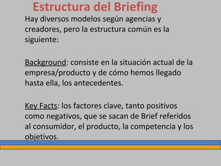 Estructura del Briefing
Hay diversos modelos según agencias y
creadores, pero la estructura común es la
siguiente:
Background: consiste en la situación actual de la
empresa/producto y de cómo hemos llegado
hasta ella, los antecedentes.
Key Facts: los factores clave, tanto positivos
como negativos, que se sacan de Brief referidos
al consumidor, el producto, la competencia y los
objetivos.
 