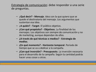 Estrategia de comunicación: debe responder a una serie
de preguntas.
– ¿Qué decir? - Mensaje. Idea con la que quiero que se
quede el destinatario del mensaje. Los argumentos que
sustentan esa idea.
– ¿A quién? - Target. El público objetivo.
– ¿Con qué propósito? - Objetivos. La finalidad de los
mensajes. Los objetivos son siempre de comunicación y no
de marketing, aunque dependan de ellos.
– ¿A través de qué técnicas o medios? - Estrategia de
medios.
– ¿En qué momento? - Horizonte temporal. Periodo de
tiempo que se va a dedicar a la campaña.
– ¿Con qué inversión? - Presupuesto. La inversión necesaria
para el desarrollo de la campaña. Según la cantidad podrás
hacer unas cosas u otras.
 