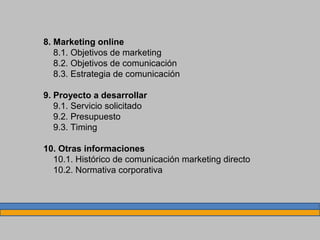 8. Marketing online
8.1. Objetivos de marketing
8.2. Objetivos de comunicación
8.3. Estrategia de comunicación
9. Proyecto a desarrollar
9.1. Servicio solicitado
9.2. Presupuesto
9.3. Timing
10. Otras informaciones
10.1. Histórico de comunicación marketing directo
10.2. Normativa corporativa
 