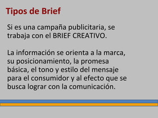 Tipos de Brief
Si es una campaña publicitaria, se
trabaja con el BRIEF CREATIVO.
La información se orienta a la marca,
su posicionamiento, la promesa
básica, el tono y estilo del mensaje
para el consumidor y al efecto que se
busca lograr con la comunicación.
 