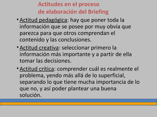 Actitudes en el proceso
de elaboración del Briefing
•Actitud pedagógica: hay que poner toda la
información que se posee por muy obvia que
parezca para que otros comprendan el
contenido y las conclusiones.
•Actitud creativa: seleccionar primero la
información más importante y a partir de ella
tomar las decisiones.
•Actitud crítica: comprender cuál es realmente el
problema, yendo más allá de lo superficial,
separando lo que tiene mucha importancia de lo
que no, y así poder plantear una buena
solución.
 