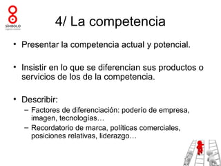 4/ La competencia
• Presentar la competencia actual y potencial.

• Insistir en lo que se diferencian sus productos o
  servicios de los de la competencia.

• Describir:
  – Factores de diferenciación: poderío de empresa,
    imagen, tecnologías…
  – Recordatorio de marca, políticas comerciales,
    posiciones relativas, liderazgo…
 