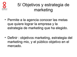 5/ Objetivos y estrategia de
                 marketing

• Permite a la agencia conocer las metas
  que quiere lograr la empresa y la
  estrategia de marketing que ha elegido.

• Definir : objetivos marketing, estrategia del
  marketing mix, y el público objetivo en el
  mercado.
 