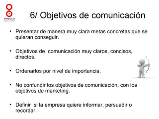 6/ Objetivos de comunicación
• Presentar de manera muy clara metas concretas que se
  quieran conseguir.

• Objetivos de comunicación muy claros, concisos,
  directos.

• Ordenarlos por nivel de importancia.

• No confundir los objetivos de comunicación, con los
  objetivos de marketing.

• Definir si la empresa quiere informar, persuadir o
  recordar.
 