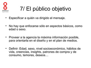 7/ El público objetivo
• Especificar a quién va dirigido el mensaje.

• No hay que enfocarse sólo en aspectos básicos, como
  edad o sexo.

• Proveer a la agencia la máxima información posible,
  para orientarla en el diseño y en el plan de medios.

• Definir: Edad, sexo, nivel socioeconómico, hábitos de
  vida, creencias, insights, patrones de compra y de
  consumo, temores, deseos…
 