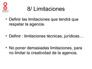 8/ Limitaciones
• Definir las limitaciones que tendrá que
  respetar la agencia.

• Definir : limitaciones técnicas, jurídicas…

• No poner demasiadas limitaciones, para
  no limitar la creatividad de la agencia.
 