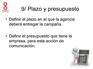 9/ Plazo y presupuesto
• Definir el plazo en el que la agencia
  deberá entregar la campaña.

• Definir el presupuesto que tiene la
  empresa, para esta acción de
  comunicación.
 