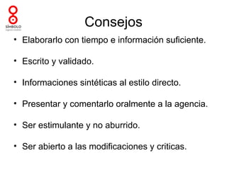 Consejos
• Elaborarlo con tiempo e información suficiente.

• Escrito y validado.

• Informaciones sintéticas al estilo directo.

• Presentar y comentarlo oralmente a la agencia.

• Ser estimulante y no aburrido.

• Ser abierto a las modificaciones y criticas.
 