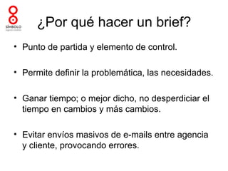 ¿Por qué hacer un brief?
• Punto de partida y elemento de control.

• Permite definir la problemática, las necesidades.

• Ganar tiempo; o mejor dicho, no desperdiciar el
  tiempo en cambios y más cambios.

• Evitar envíos masivos de e-mails entre agencia
  y cliente, provocando errores.
 