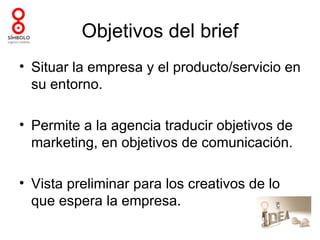 Objetivos del brief
• Situar la empresa y el producto/servicio en
  su entorno.

• Permite a la agencia traducir objetivos de
  marketing, en objetivos de comunicación.

• Vista preliminar para los creativos de lo
  que espera la empresa.
 